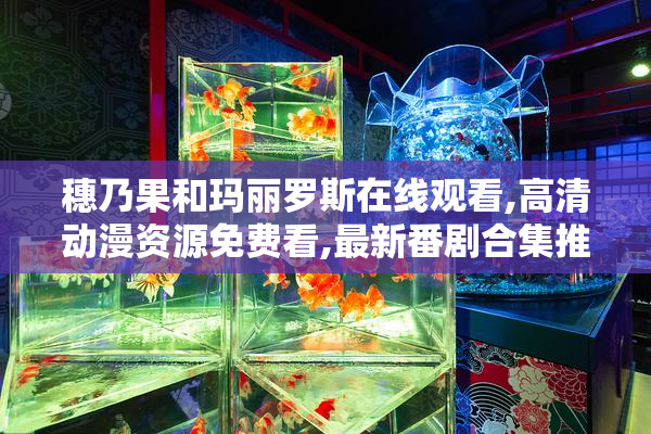 穗乃果和玛丽罗斯在线观看,高清动漫资源免费看,最新番剧合集推荐