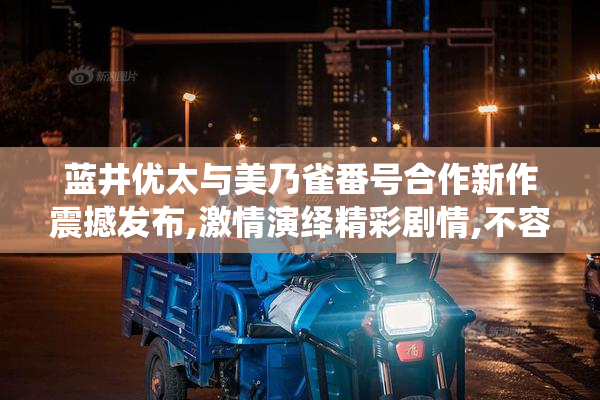 蓝井优太与美乃雀番号合作新作震撼发布,激情演绎精彩剧情,不容错过