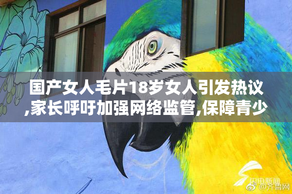 国产女人毛片18岁女人引发热议,家长呼吁加强网络监管,保障青少年