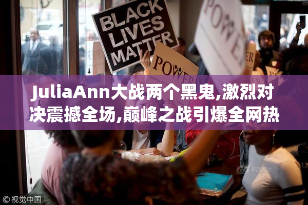 JuliaAnn大战两个黑鬼,激烈对决震撼全场,巅峰之战引爆全网热议