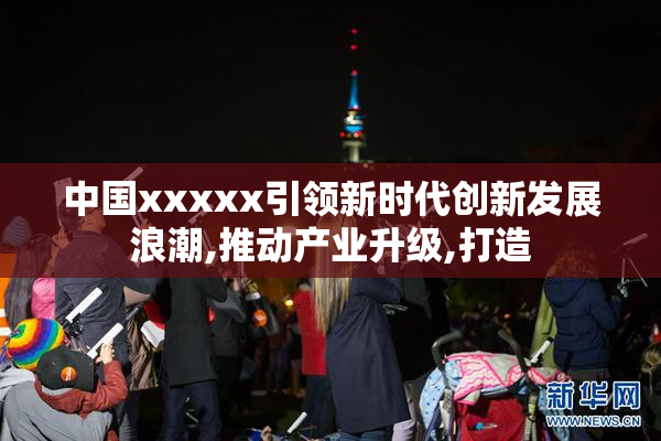 中国xxxxx引领新时代创新发展浪潮,推动产业升级,打造