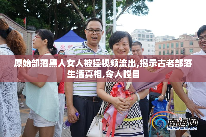 原始部落黑人女人被操视频流出,揭示古老部落生活真相,令人瞠目