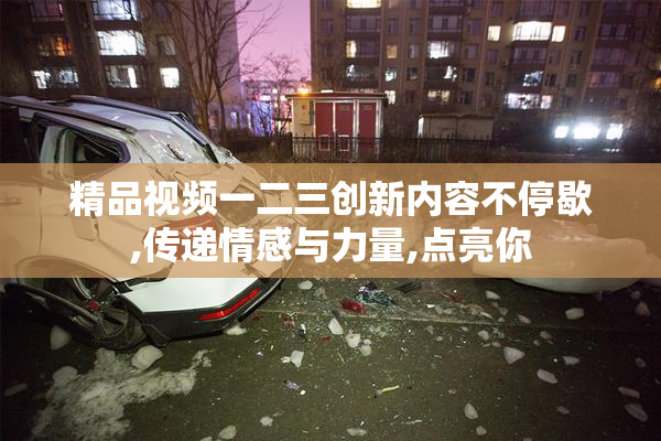 精品视频一二三创新内容不停歇,传递情感与力量,点亮你