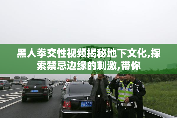 黑人拳交性视频揭秘地下文化,探索禁忌边缘的刺激,带你