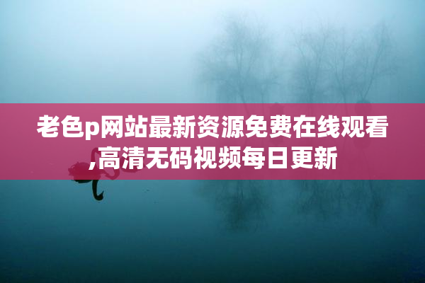 老色p网站最新资源免费在线观看,高清无码视频每日更新