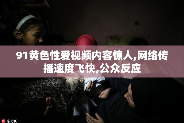 91黄色性爱视频内容惊人,网络传播速度飞快,公众反应