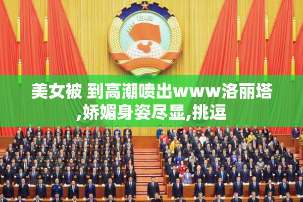 美女被 到高潮喷出www洛丽塔,娇媚身姿尽显,挑逗