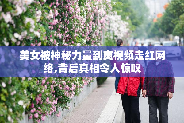 美女被神秘力量到爽视频走红网络,背后真相令人惊叹