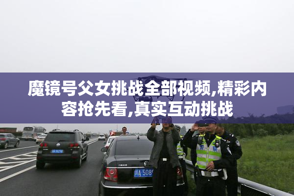 魔镜号父女挑战全部视频,精彩内容抢先看,真实互动挑战