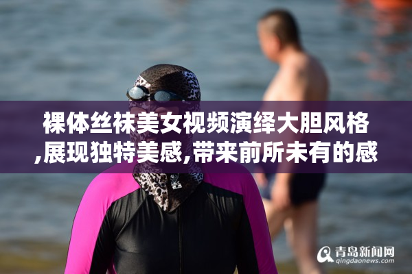 裸体丝袜美女视频演绎大胆风格,展现独特美感,带来前所未有的感官