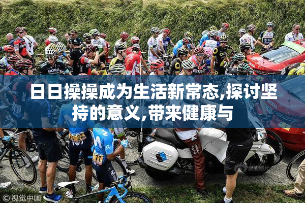 日日操操成为生活新常态,探讨坚持的意义,带来健康与