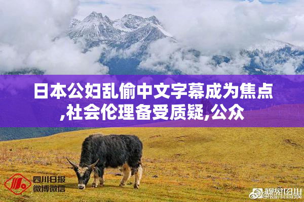 日本公妇乱偷中文字幕成为焦点,社会伦理备受质疑,公众