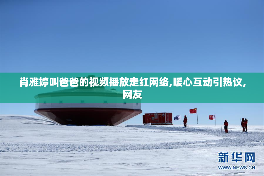 肖雅婷叫爸爸的视频播放走红网络,暖心互动引热议,网友