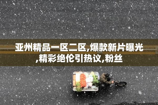 亚州精品一区二区,爆款新片曝光,精彩绝伦引热议,粉丝