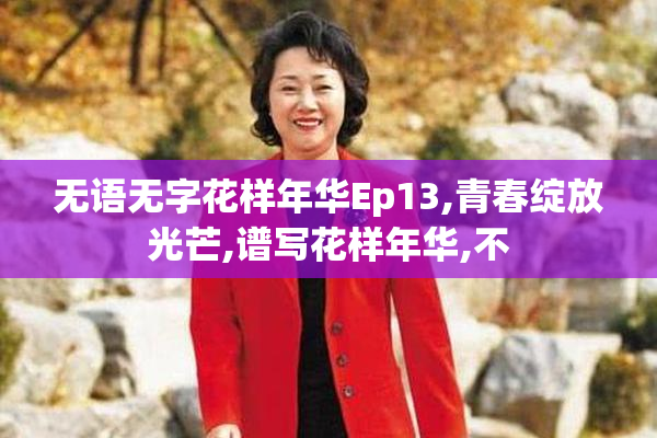 无语无字花样年华Ep13,青春绽放光芒,谱写花样年华,不