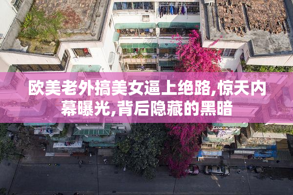欧美老外搞美女逼上绝路,惊天内幕曝光,背后隐藏的黑暗