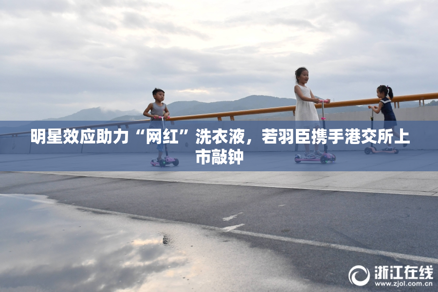 明星效应助力“网红”洗衣液，若羽臣携手港交所上市敲钟