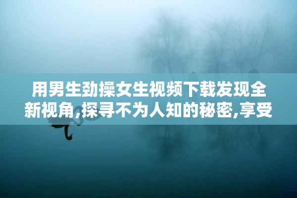 用男生劲操女生视频下载发现全新视角,探寻不为人知的秘密,享受