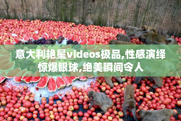 意大利艳星videos极品,性感演绎惊爆眼球,绝美瞬间令人