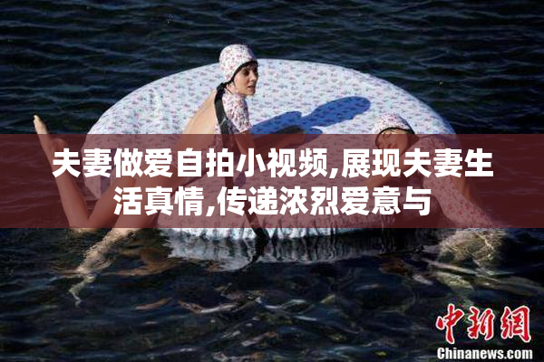 夫妻做爱自拍小视频,展现夫妻生活真情,传递浓烈爱意与