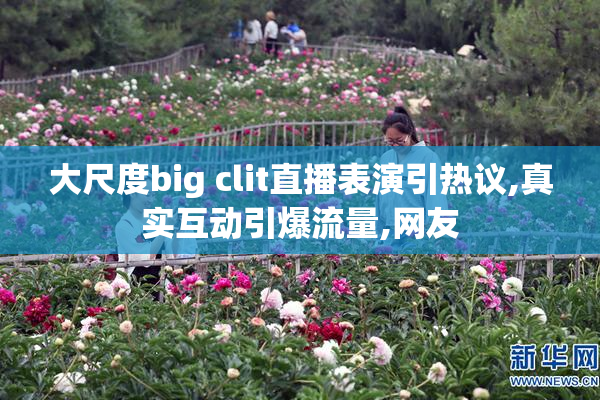 大尺度big clit直播表演引热议,真实互动引爆流量,网友