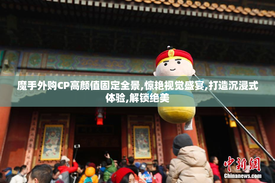 魔手外购CP高颜值固定全景,惊艳视觉盛宴,打造沉浸式体验,解锁绝美