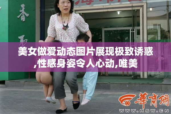 美女做爱动态图片展现极致诱惑,性感身姿令人心动,唯美