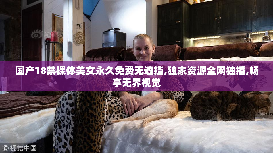 国产18禁裸体美女永久免费无遮挡,独家资源全网独播,畅享无界视觉