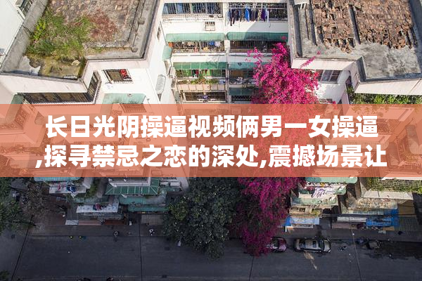 长日光阴操逼视频俩男一女操逼,探寻禁忌之恋的深处,震撼场景让人