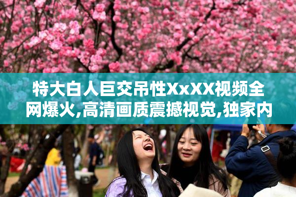 特大白人巨交吊性XxXX视频全网爆火,高清画质震撼视觉,独家内容