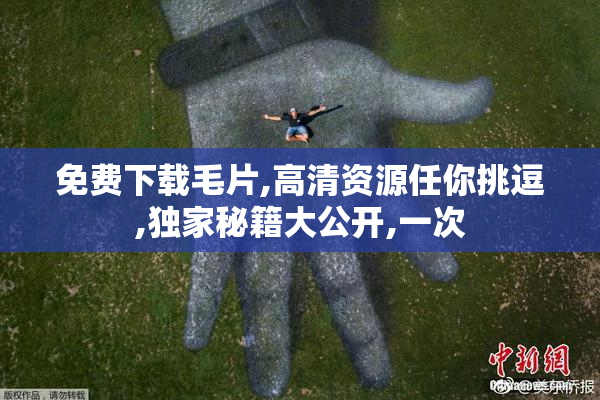 免费下载毛片,高清资源任你挑逗,独家秘籍大公开,一次