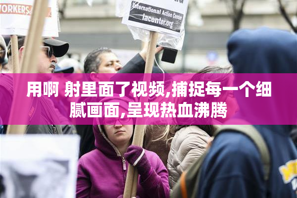 用啊 射里面了视频,捕捉每一个细腻画面,呈现热血沸腾