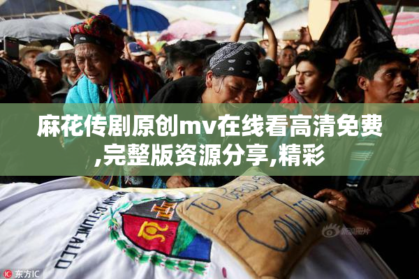 麻花传剧原创mv在线看高清免费,完整版资源分享,精彩