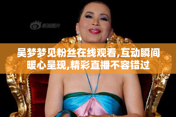 吴梦梦见粉丝在线观看,互动瞬间暖心呈现,精彩直播不容错过