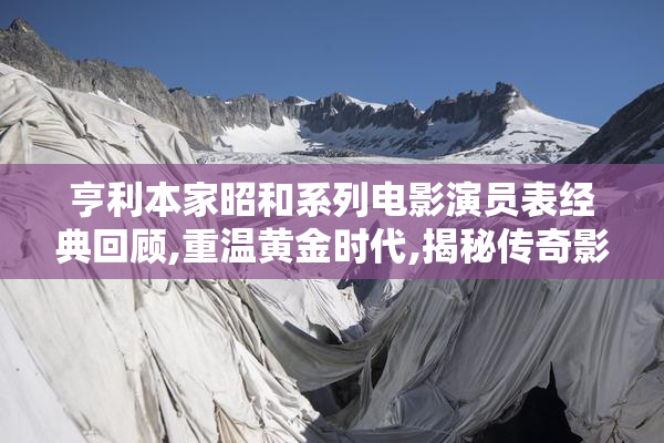 亨利本家昭和系列电影演员表经典回顾,重温黄金时代,揭秘传奇影星
