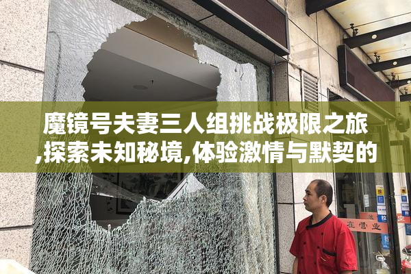 魔镜号夫妻三人组挑战极限之旅,探索未知秘境,体验激情与默契的