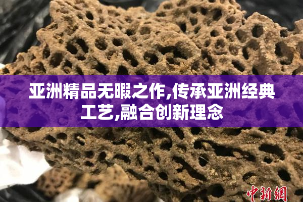 亚洲精品无暇之作,传承亚洲经典工艺,融合创新理念