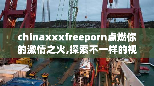 chinaxxxfreeporn点燃你的激情之火,探索不一样的视听享受,沉浸在