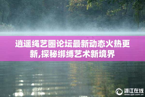 逍遥绳艺圈论坛最新动态火热更新,探秘绑缚艺术新境界