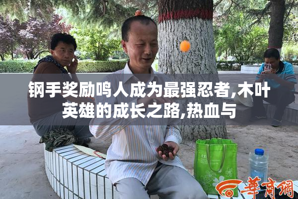 钢手奖励鸣人成为最强忍者,木叶英雄的成长之路,热血与