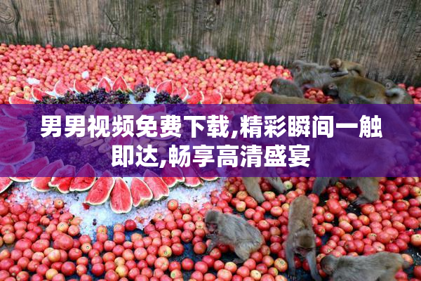 男男视频免费下载,精彩瞬间一触即达,畅享高清盛宴