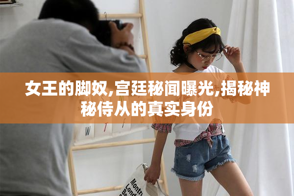 女王的脚奴,宫廷秘闻曝光,揭秘神秘侍从的真实身份