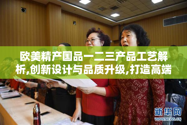 欧美精产国品一二三产品工艺解析,创新设计与品质升级,打造高端