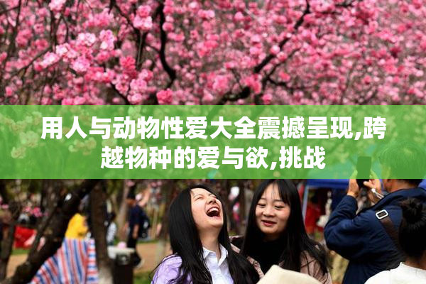 用人与动物性爱大全震撼呈现,跨越物种的爱与欲,挑战