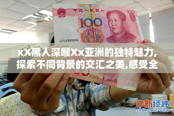 xX黑人深喉Xx亚洲的独特魅力,探索不同背景的交汇之美,感受全球化