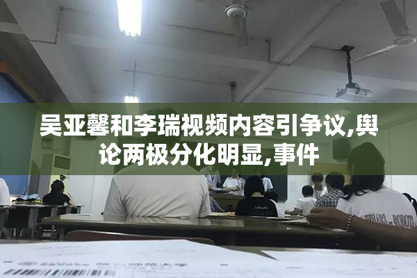 吴亚馨和李瑞视频内容引争议,舆论两极分化明显,事件
