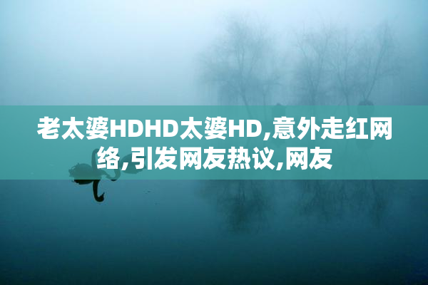 老太婆HDHD太婆HD,意外走红网络,引发网友热议,网友