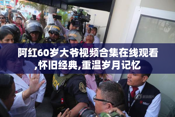 阿红60岁大爷视频合集在线观看,怀旧经典,重温岁月记忆
