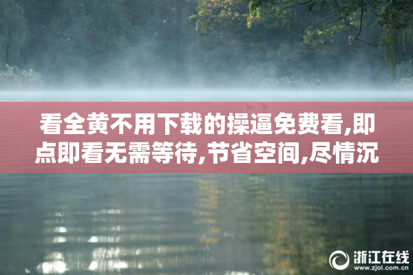 看全黄不用下载的操逼免费看,即点即看无需等待,节省空间,尽情沉浸