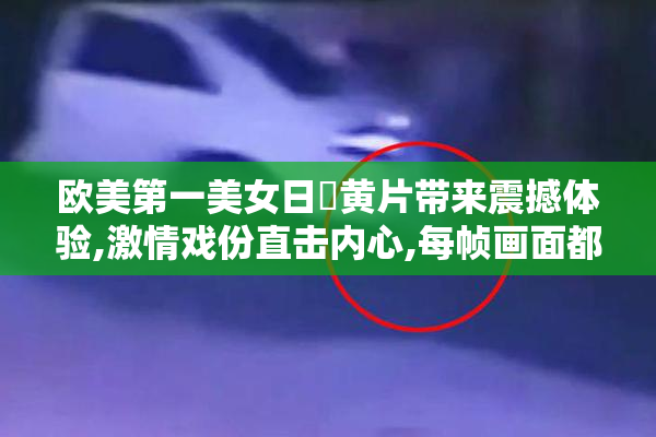 欧美第一美女日屄黄片带来震撼体验,激情戏份直击内心,每帧画面都